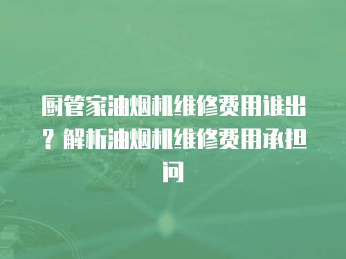 廚管家油煙機維修費用誰出？解析油煙機維修費用承擔問