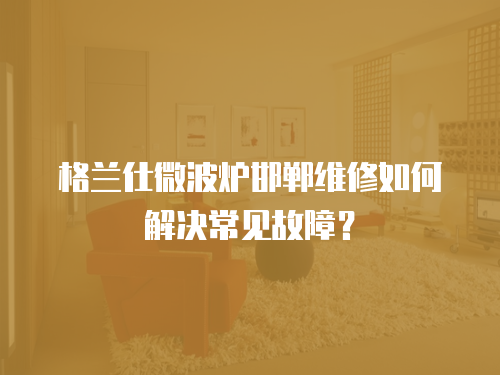 格蘭仕微波爐邯鄲維修如何解決常見故障？