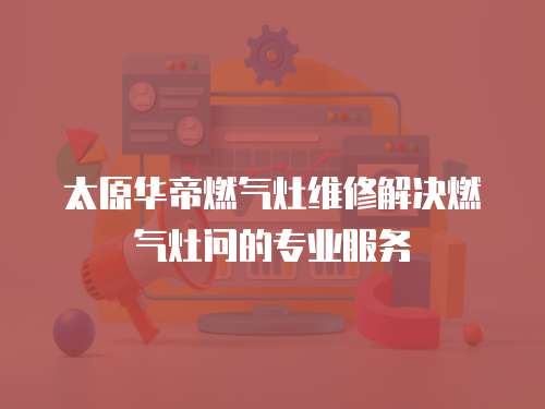 太原華帝燃氣灶維修解決燃氣灶問的專業服務