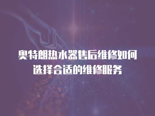 奧特朗熱水器售后維修如何選擇合適的維修服務