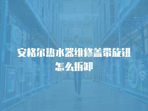 安格爾熱水器維修蓋帶旋鈕怎么拆卸
