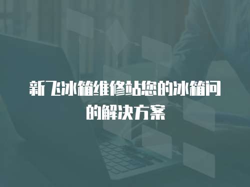 新飛冰箱維修站您的冰箱問的解決方案