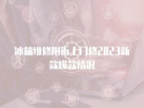 冰箱維修附近上門修2023新款爆款情況