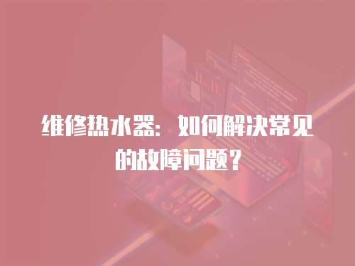 維修熱水器：如何解決常見的故障問題？