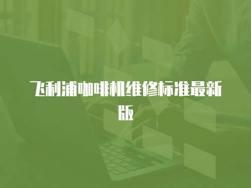 飛利浦咖啡機(jī)維修標(biāo)準(zhǔn)最新版