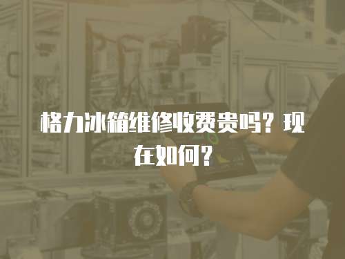 格力冰箱維修收費貴嗎？現在如何？