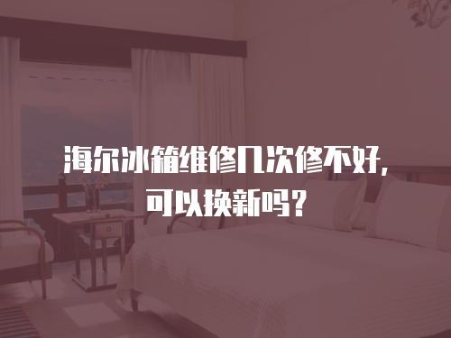海爾冰箱維修幾次修不好，可以換新嗎？