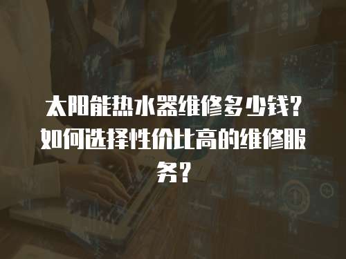 太陽能熱水器維修多少錢？如何選擇性價比高的維修服務？
