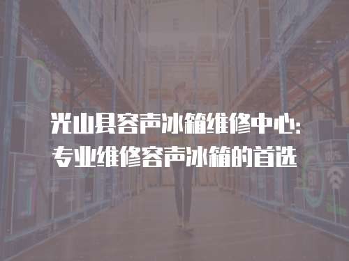 光山縣容聲冰箱維修中心：專業維修容聲冰箱的首選