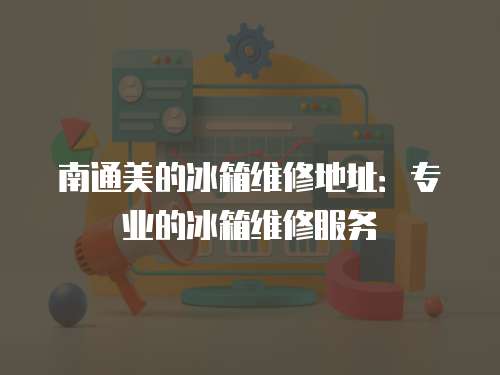 南通美的冰箱維修地址：專業的冰箱維修服務