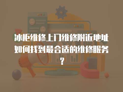 冰柜維修上門維修附近地址如何找到最合適的維修服務？