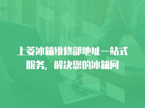 上菱冰箱維修部地址一站式服務(wù)，解決您的冰箱問