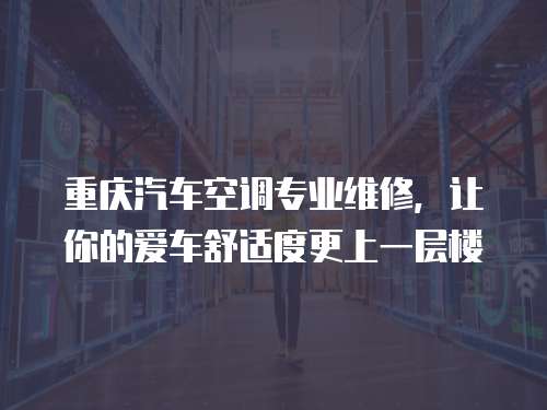 重慶汽車空調(diào)專業(yè)維修，讓你的愛車舒適度更上一層樓