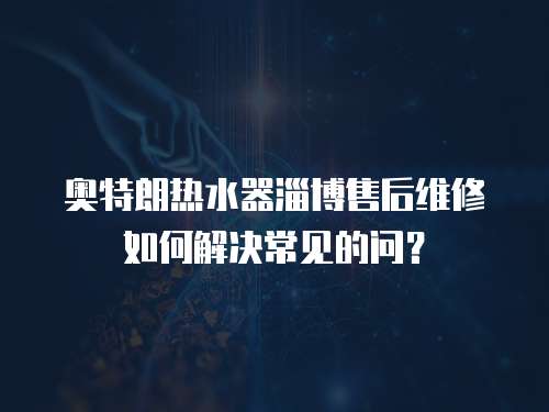 奧特朗熱水器淄博售后維修如何解決常見的問？
