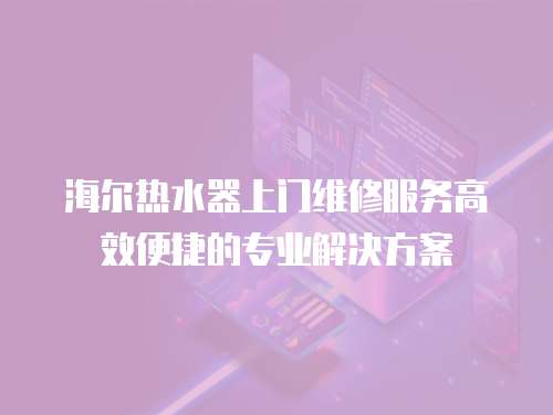 海爾熱水器上門維修服務高效便捷的專業(yè)解決方案