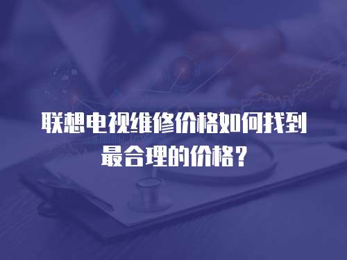 聯(lián)想電視維修價(jià)格如何找到最合理的價(jià)格？