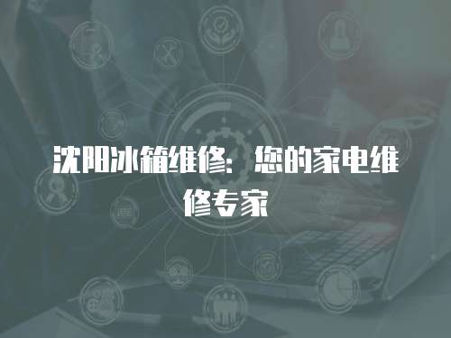 沈陽冰箱維修：您的家電維修專家