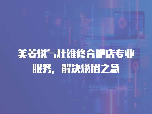 美菱燃氣灶維修合肥店專業服務，解決燃眉之急