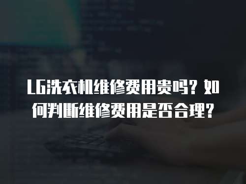 LG洗衣機維修費用貴嗎？如何判斷維修費用是否合理？