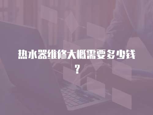 熱水器維修大概需要多少錢(qián)？