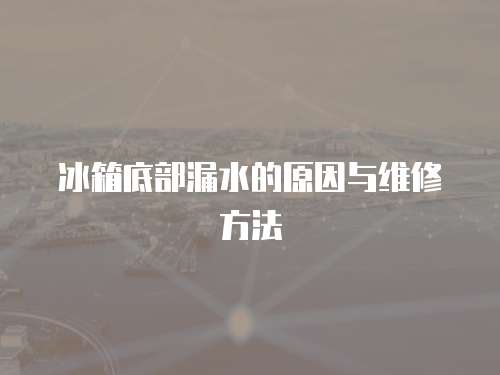 冰箱底部漏水的原因與維修方法