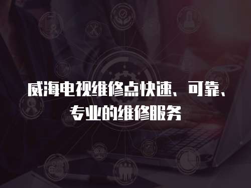 威海電視維修點快速、可靠、專業的維修服務