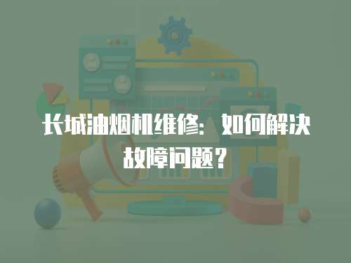 長城油煙機維修：如何解決故障問題？
