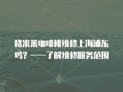 格米萊咖啡機維修上海浦東嗎？——了解維修服務(wù)范圍