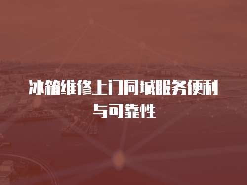 冰箱維修上門同城服務(wù)便利與可靠性