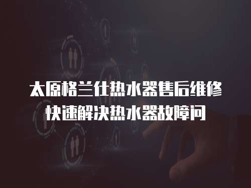 太原格蘭仕熱水器售后維修快速解決熱水器故障問