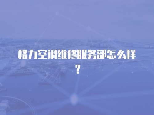 格力空調維修服務部怎么樣？