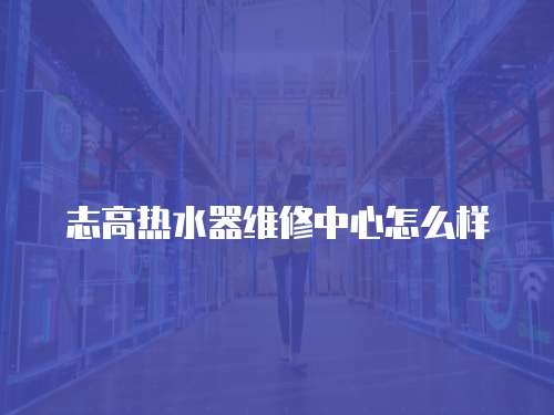 志高熱水器維修中心怎么樣