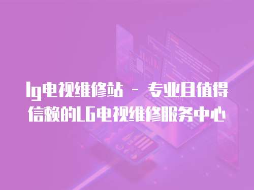 lg電視維修站 - 專業(yè)且值得信賴的LG電視維修服務中心