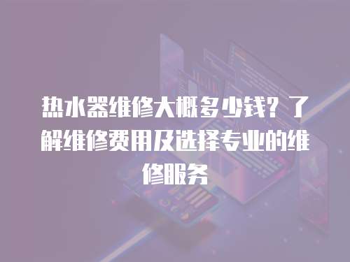 熱水器維修大概多少錢？了解維修費(fèi)用及選擇專業(yè)的維修服務(wù)
