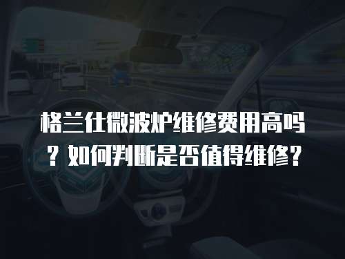 格蘭仕微波爐維修費用高嗎？如何判斷是否值得維修？