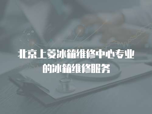 北京上菱冰箱維修中心專業的冰箱維修服務