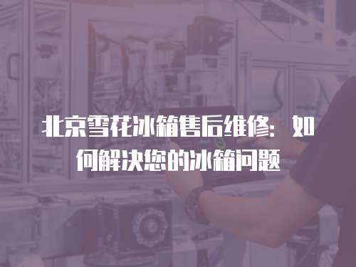 北京雪花冰箱售后維修：如何解決您的冰箱問題