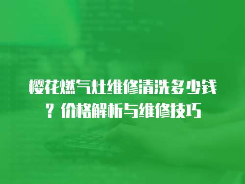 櫻花燃?xì)庠罹S修清洗多少錢？?jī)r(jià)格解析與維修技巧