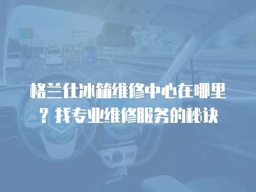 格蘭仕冰箱維修中心在哪里？找專業維修服務的秘訣
