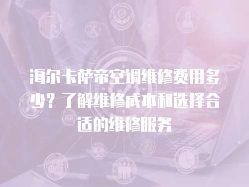 海爾卡薩帝空調維修費用多少？了解維修成本和選擇合適的維修服務