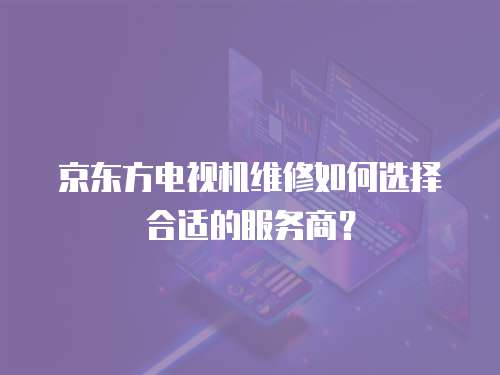 京東方電視機(jī)維修如何選擇合適的服務(wù)商？