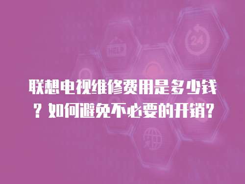聯想電視維修費用是多少錢？如何避免不必要的開銷？