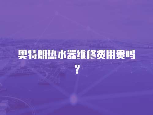 奧特朗熱水器維修費用貴嗎？
