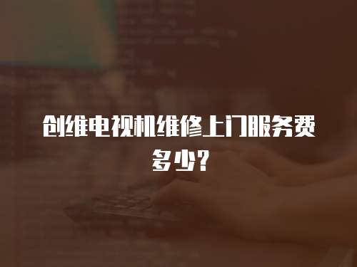 創維電視機維修上門服務費多少？