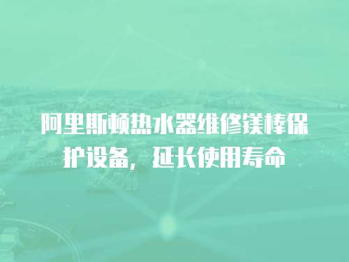 阿里斯頓熱水器維修鎂棒保護設備，延長使用壽命