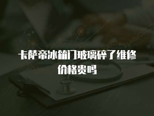 卡薩帝冰箱門玻璃碎了維修價格貴嗎