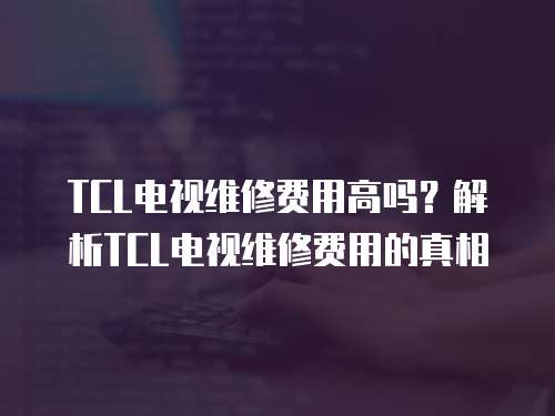 TCL電視維修費用高嗎？解析TCL電視維修費用的真相