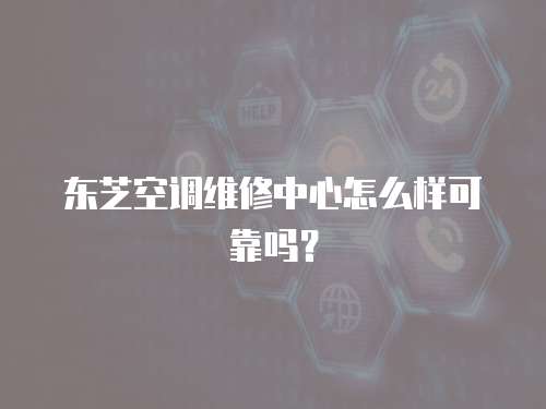 東芝空調維修中心怎么樣可靠嗎？