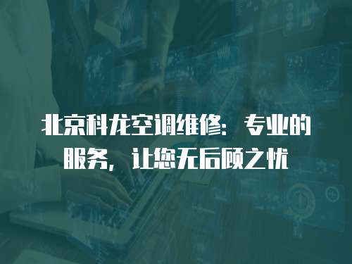 北京科龍空調維修：專業的服務，讓您無后顧之憂