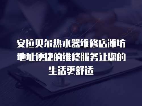 安拉貝爾熱水器維修店濰坊地址便捷的維修服務讓您的生活更舒適